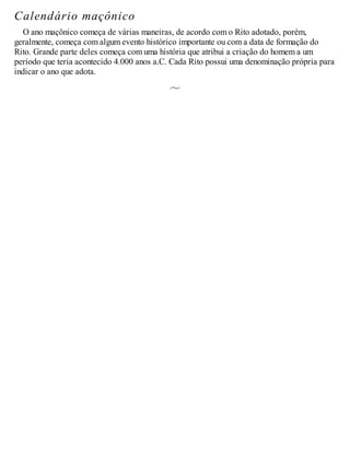 Calendário maçônico
O ano maçônico começa de várias maneiras, de acordo com o Rito adotado, porém,
geralmente, começa com algum evento histórico importante ou com a data de formação do
Rito. Grande parte deles começa com uma história que atribui a criação do homem a um
período que teria acontecido 4.000 anos a.C. Cada Rito possui uma denominação própria para
indicar o ano que adota.
 