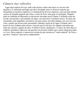 Câmara das reflexões
Lugar ultra-sigiloso da Loja, onde cada um deve entrar uma única vez em sua vida
maçônica. É construído num lugar que não é divulgado entre os obreiros (maçons que
frequentam os encontros regulares) e é disfarçado de diversas maneiras, seja com uma entrada
secreta, de tamanho pequeno que imita o ventre da Terra, uma gruta ou um túmulo. Ninguém
pode ser admitido na Maçonaria se não passar um tempo nessa Câmara. É definida como um
recinto com paredes e teto pintados de negro, com uma mesa e um banco toscos. Na mesa são
encontrados uma ampulheta, um tinteiro com uma caneta, um crânio humano, um vaso com sal,
velas e papéis que devem estar preenchidos. Quando a porta de tal lugar é fechada, não é
possível ouvir nenhum ruído externo. A pessoa que lá está deve ler algumas instruções que
estão nos cartazes e papéis da mesa. O silêncio incita a meditação, e o cheiro de mofo mais os
símbolos mortuários impressos nas paredes servem para lembrar que a morte chega para todos
os vivos. Dessa maneira, o maçom terá certeza de que retornou ao “ventre materno” da Terra e
que deve “renascer” para novas compreensões.
 