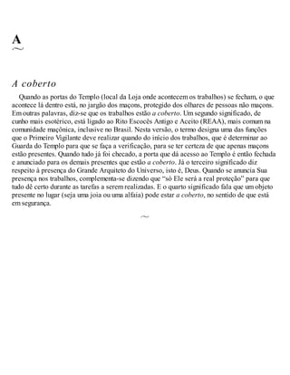 A
A coberto
Quando as portas do Templo (local da Loja onde acontecem os trabalhos) se fecham, o que
acontece lá dentro está, no jargão dos maçons, protegido dos olhares de pessoas não maçons.
Em outras palavras, diz-se que os trabalhos estão a coberto. Um segundo significado, de
cunho mais esotérico, está ligado ao Rito Escocês Antigo e Aceito (REAA), mais comum na
comunidade maçônica, inclusive no Brasil. Nesta versão, o termo designa uma das funções
que o Primeiro Vigilante deve realizar quando do início dos trabalhos, que é determinar ao
Guarda do Templo para que se faça a verificação, para se ter certeza de que apenas maçons
estão presentes. Quando tudo já foi checado, a porta que dá acesso ao Templo é então fechada
e anunciado para os demais presentes que estão a coberto. Já o terceiro significado diz
respeito à presença do Grande Arquiteto do Universo, isto é, Deus. Quando se anuncia Sua
presença nos trabalhos, complementa-se dizendo que “só Ele será a real proteção” para que
tudo dê certo durante as tarefas a serem realizadas. E o quarto significado fala que um objeto
presente no lugar (seja uma joia ou uma alfaia) pode estar a coberto, no sentido de que está
em segurança.
 