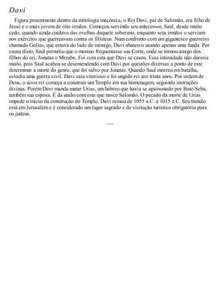 Davi
Figura proeminente dentro da mitologia maçônica, o Rei Davi, pai de Salomão, era filho de
Jessé e o mais jovem de oito irmãos. Começou servindo seu antecessor, Saul, desde muito
cedo, quando ainda cuidava das ovelhas daquele soberano, enquanto seus irmãos o serviam
nos exércitos que guerreavam contra os filisteus. Num confronto com um gigantesco guerreiro
chamado Golias, que estava do lado do inimigo, Davi abateu-o usando apenas uma funda. Por
causa disto, Saul permitiu que o menino frequentasse sua Corte, onde se tornou amigo dos
filhos do rei, Jonatas e Merabe. Foi com esta que Davi se casou. Essa intimidade não duraria
muito, pois Saul acabou se desentendendo com Davi por questões diversas a ponto de este
determinar a morte do genro, que foi salvo por Jonatas. Quando Saul morreu em batalha,
eclodiu uma guerra civil. Davi saiu vitorioso e foi ungido rei aos trinta anos. Por ordem de
Deus, o novo rei começa a construir um Templo em sua homenagem, seguindo instruções
divinas. Porém Davi manda matar Urias, um hebreu que havia se apaixonado por Bate-Seba,
também sua esposa. É da união com esta que nasce Salomão. O pecado da morte de Urias
impede o início da construção do Templo. Davi reinou de 1055 a.C. a 1015 a.C. Seu túmulo
está em Jerusalém e é considerado um lugar sagrado e de visitação turística obrigatória para
os judeus.
 