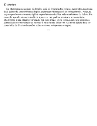 Debates
Na Maçonaria são comuns os debates, tanto os programados como os permitidos, usados na
Loja quando há uma oportunidade para esclarecer ou enriquecer os conhecimentos. Neles, há
regras que são extremamente rígidas e que ditam em detalhes todo o andamento do debate. Por
exemplo: quando um maçom solicita a palavra, este pode na sequência ser contestado,
obedecendo a uma ordem programada, por outro irmão. Desta forma, aquele que originou a
contestação recebe o direito de retornar à palavra uma única vez. Assim um debate deve ser
constituído de diversas incursões sobre o assunto até que este se esgote.
 