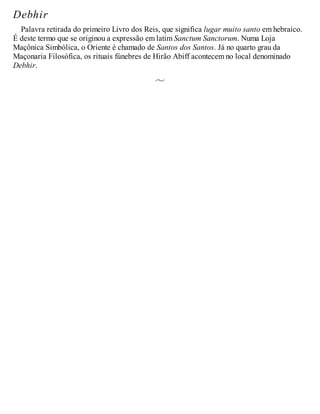 Debhir
Palavra retirada do primeiro Livro dos Reis, que significa lugar muito santo em hebraico.
É deste termo que se originou a expressão em latim Sanctum Sanctorum. Numa Loja
Maçônica Simbólica, o Oriente é chamado de Santos dos Santos. Já no quarto grau da
Maçonaria Filosófica, os rituais fúnebres de Hirão Abiff acontecem no local denominado
Debhir.
 