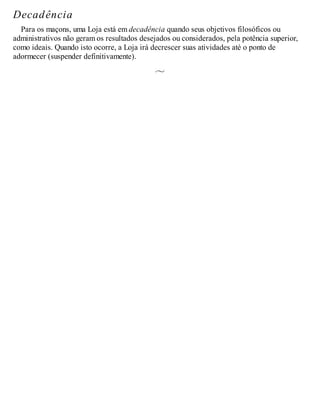 Decadência
Para os maçons, uma Loja está em decadência quando seus objetivos filosóficos ou
administrativos não geram os resultados desejados ou considerados, pela potência superior,
como ideais. Quando isto ocorre, a Loja irá decrescer suas atividades até o ponto de
adormecer (suspender definitivamente).
 