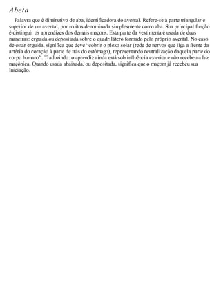 Abeta
Palavra que é diminutivo de aba, identificadora do avental. Refere-se à parte triangular e
superior de um avental, por muitos denominada simplesmente como aba. Sua principal função
é distinguir os aprendizes dos demais maçons. Esta parte da vestimenta é usada de duas
maneiras: erguida ou depositada sobre o quadrilátero formado pelo próprio avental. No caso
de estar erguida, significa que deve “cobrir o plexo solar (rede de nervos que liga a frente da
artéria do coração à parte de trás do estômago), representando neutralização daquela parte do
corpo humano”. Traduzindo: o aprendiz ainda está sob influência exterior e não recebeu a luz
maçônica. Quando usada abaixada, ou depositada, significa que o maçom já recebeu sua
Iniciação.
 
