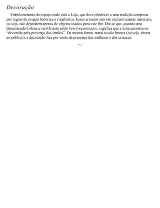 Decoração
Embelezamento do espaço onde está a Loja, que deve obedecer a uma tradição composta
por regras de origem histórica e ritualística. Esses arranjos não são exclusivamente materiais,
ou seja, não dependem apenas de objetos usados para este fim. Diz-se que, quando uma
determinada Coluna e seu Oriente estão bem frequentados, significa que a Loja encontra-se
“decorada pela presença dos irmãos”. Da mesma forma, numa sessão branca (ou seja, aberta
ao público), a decoração fica por conta da presença das mulheres e das crianças.
 