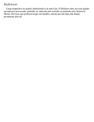 Defensor
Cargo temporário no quadro administrativo de uma Loja. O Defensor entra em cena quando
um maçom é processado, podendo ser indicado pelo acusado ou nomeado pelo Venerável
Mestre. Há Lojas que preferem eleger um membro, mesmo que não haja uma função
permanente para tal.
 