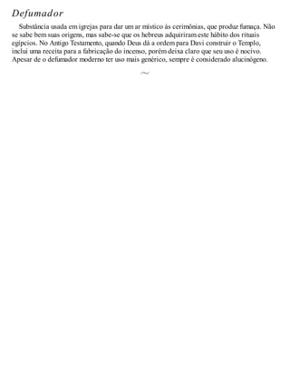 Defumador
Substância usada em igrejas para dar um ar místico às cerimônias, que produz fumaça. Não
se sabe bem suas origens, mas sabe-se que os hebreus adquiriram este hábito dos rituais
egípcios. No Antigo Testamento, quando Deus dá a ordem para Davi construir o Templo,
inclui uma receita para a fabricação do incenso, porém deixa claro que seu uso é nocivo.
Apesar de o defumador moderno ter uso mais genérico, sempre é considerado alucinógeno.
 