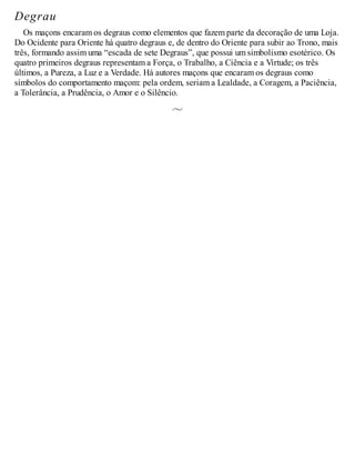Degrau
Os maçons encaram os degraus como elementos que fazem parte da decoração de uma Loja.
Do Ocidente para Oriente há quatro degraus e, de dentro do Oriente para subir ao Trono, mais
três, formando assim uma “escada de sete Degraus”, que possui um simbolismo esotérico. Os
quatro primeiros degraus representam a Força, o Trabalho, a Ciência e a Virtude; os três
últimos, a Pureza, a Luz e a Verdade. Há autores maçons que encaram os degraus como
símbolos do comportamento maçom: pela ordem, seriam a Lealdade, a Coragem, a Paciência,
a Tolerância, a Prudência, o Amor e o Silêncio.
 