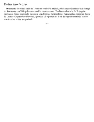 Delta luminoso
Ornamento colocado atrás do Trono do Venerável Mestre, posicionado acima de sua cabeça
no formato de um Triângulo com um olho em seu centro. Também é chamado de Triângulo
Luminoso, pois é iluminado ou possui uma fonte de luz incidente. Representa a presença física
do Grande Arquiteto do Universo, que tudo vê e perscruta, além de sugerir também o uso de
uma terceira visão, a espiritual.
 