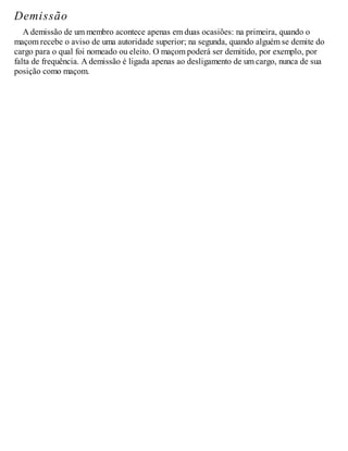 Demissão
A demissão de um membro acontece apenas em duas ocasiões: na primeira, quando o
maçom recebe o aviso de uma autoridade superior; na segunda, quando alguém se demite do
cargo para o qual foi nomeado ou eleito. O maçom poderá ser demitido, por exemplo, por
falta de frequência. A demissão é ligada apenas ao desligamento de um cargo, nunca de sua
posição como maçom.
 