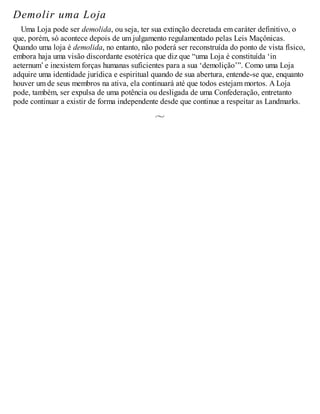 Demolir uma Loja
Uma Loja pode ser demolida, ou seja, ter sua extinção decretada em caráter definitivo, o
que, porém, só acontece depois de um julgamento regulamentado pelas Leis Maçônicas.
Quando uma loja é demolida, no entanto, não poderá ser reconstruída do ponto de vista físico,
embora haja uma visão discordante esotérica que diz que “uma Loja é constituída ‘in
aeternum’ e inexistem forças humanas suficientes para a sua ‘demolição’”. Como uma Loja
adquire uma identidade jurídica e espiritual quando de sua abertura, entende-se que, enquanto
houver um de seus membros na ativa, ela continuará até que todos estejam mortos. A Loja
pode, também, ser expulsa de uma potência ou desligada de uma Confederação, entretanto
pode continuar a existir de forma independente desde que continue a respeitar as Landmarks.
 