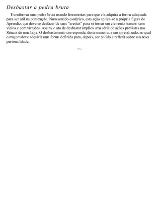 Desbastar a pedra bruta
Transformar uma pedra bruta usando ferramentas para que ela adquira a forma adequada
para ser útil na construção. Num sentido esotérico, esta ação aplica-se à própria figura do
Aprendiz, que deve se desfazer de suas “arestas” para se tornar um elemento humano sem
vícios e com virtudes. Assim, o ato de desbastar implica uma série de ações previstas nos
Rituais de uma Loja. O desbastamento corresponde, desta maneira, a um aprendizado, no qual
o maçom deve adquirir uma forma definida para, depois, ser polido e refletir sobre sua nova
personalidade.
 
