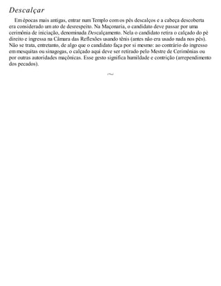 Descalçar
Em épocas mais antigas, entrar num Templo com os pés descalços e a cabeça descoberta
era considerado um ato de desrespeito. Na Maçonaria, o candidato deve passar por uma
cerimônia de iniciação, denominada Descalçamento. Nela o candidato retira o calçado do pé
direito e ingressa na Câmara das Reflexões usando tênis (antes não era usado nada nos pés).
Não se trata, entretanto, de algo que o candidato faça por si mesmo: ao contrário do ingresso
em mesquitas ou sinagogas, o calçado aqui deve ser retirado pelo Mestre de Cerimônias ou
por outras autoridades maçônicas. Esse gesto significa humildade e contrição (arrependimento
dos pecados).
 