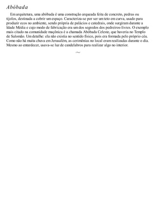 Abóbada
Em arquitetura, uma abóbada é uma construção arqueada feita de concreto, pedras ou
tijolos, destinada a cobrir um espaço. Caracteriza-se por ser um teto em curva, usado para
produzir ecos no ambiente, sendo própria de palácios e catedrais, onde surgiram durante a
Idade Média e cujo modo de fabricação era um dos segredos dos pedreiros-livres. O exemplo
mais citado na comunidade maçônica é a chamada Abóbada Celeste, que haveria no Templo
de Salomão. Um detalhe: ela não existia no sentido físico, pois era formada pelo próprio céu.
Como não há muita chuva em Jerusalém, as cerimônias no local eram realizadas durante o dia.
Mesmo ao entardecer, usava-se luz de candelabros para realizar algo no interior.
 