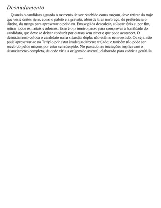 Desnudamento
Quando o candidato aguarda o momento de ser recebido como maçom, deve retirar do traje
que veste certos itens, como o paletó e a gravata, além de tirar um braço, de preferência o
direito, da manga para apresentar o peito nu. Em seguida descalçar, colocar tênis e, por fim,
retirar todos os metais e adornos. Esse é o primeiro passo para comprovar a humildade do
candidato, que deve se deixar conduzir por outros sem temer o que pode acontecer. O
desnudamento coloca o candidato numa situação dupla: não está nu nem vestido. Ou seja, não
pode apresentar-se no Templo por estar inadequadamente trajado; e também não pode ser
recebido pelos maçons por estar semidespido. No passado, as iniciações implicavam o
desnudamento completo, de onde viria a origem do avental, elaborado para cobrir a genitália.
 