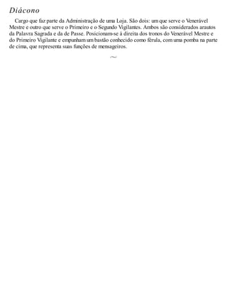 Diácono
Cargo que faz parte da Administração de uma Loja. São dois: um que serve o Venerável
Mestre e outro que serve o Primeiro e o Segundo Vigilantes. Ambos são considerados arautos
da Palavra Sagrada e da de Passe. Posicionam-se à direita dos tronos do Venerável Mestre e
do Primeiro Vigilante e empunham um bastão conhecido como férula, com uma pomba na parte
de cima, que representa suas funções de mensageiros.
 
