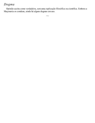 Dogma
Opinião aceita como verdadeira, sem uma explicação filosófica ou científica. Embora a
Maçonaria os condene, ainda há alguns dogmas em uso.
 