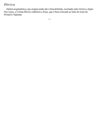 Dórica
Ordem arquitetônica cuja origem ainda não é bem definida, oscilando entre Grécia e Egito.
Nas Lojas, a Coluna Dórica simboliza a força, que é bem colocada ao lado do trono do
Primeiro Vigilante.
 