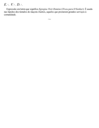 E.·. V.·. D.·.
Expressão em latim que significa Egregius Vixit Domino (Viveu para O Senhor). É usada
nas lápides dos túmulos de maçons ilustres, aqueles que prestaram grandes serviços à
comunidade.
 