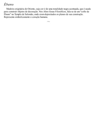 Ébano
Madeira originária do Oriente, cuja cor é de uma tonalidade negra acentuada, que é usada
para construir objetos de decoração. Nos Altos Graus Filosóficos, fala-se de um “cofre de
Ébano” no Templo de Salomão, onde eram depositados os planos de sua construção.
Representa simbolicamente o coração humano.
 