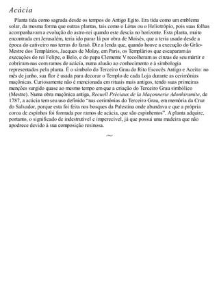 Acácia
Planta tida como sagrada desde os tempos do Antigo Egito. Era tida como um emblema
solar, da mesma forma que outras plantas, tais como o Lótus ou o Heliotrópio, pois suas folhas
acompanhavam a evolução do astro-rei quando este descia no horizonte. Esta planta, muito
encontrada em Jerusalém, teria ido parar lá por obra de Moisés, que a teria usado desde a
época do cativeiro nas terras do faraó. Diz a lenda que, quando houve a execução do Grão-
Mestre dos Templários, Jacques de Molay, em Paris, os Templários que escaparam às
execuções do rei Felipe, o Belo, e do papa Clemente V recolheram as cinzas de seu mártir e
cobriram-nas com ramos de acácia, numa alusão ao conhecimento e à simbologia
representados pela planta. É o símbolo do Terceiro Grau do Rito Escocês Antigo e Aceito: no
mês de junho, sua flor é usada para decorar o Templo de cada Loja durante as cerimônias
maçônicas. Curiosamente não é mencionada em rituais mais antigos, tendo suas primeiras
menções surgido quase ao mesmo tempo em que a criação do Terceiro Grau simbólico
(Mestre). Numa obra maçônica antiga, Recuell Préciaux de la Maçonnerie Adonhiramite, de
1787, a acácia tem seu uso definido “nas cerimônias do Terceiro Grau, em memória da Cruz
do Salvador, porque esta foi feita nos bosques da Palestina onde abundava e que a própria
coroa de espinhos foi formada por ramos de acácia, que são espinhentos”. A planta adquire,
portanto, o significado de indestrutível e imperecível, já que possui uma madeira que não
apodrece devido à sua composição resinosa.
 
