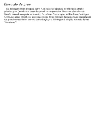 Elevação de grau
É a passagem de um grau para outro. A iniciação do aprendiz é o meio para obter o
primeiro grau. Quando este passa de aprendiz a companheiro, diz-se que ele é elevado.
Quando passa de companheiro a mestre, é exaltado. Por exemplo, no Rito Escocês Antigo e
Aceito, nos graus filosóficos, as promoções são feitas por meio das respectivas iniciações; já
nos graus intermediários, usa-se a comunicação; e o último grau é atingido por meio de uma
“investidura”.
 