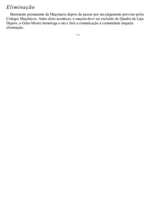 Eliminação
Banimento permanente da Maçonaria depois de passar por um julgamento previsto pelos
Códigos Maçônicos. Antes disto acontecer, o maçom deve ser excluído do Quadro da Loja.
Depois, o Grão-Mestre homologa o ato e fará a comunicação à comunidade daquela
eliminação.
 