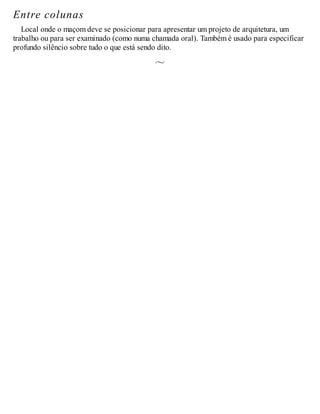 Entre colunas
Local onde o maçom deve se posicionar para apresentar um projeto de arquitetura, um
trabalho ou para ser examinado (como numa chamada oral). Também é usado para especificar
profundo silêncio sobre tudo o que está sendo dito.
 