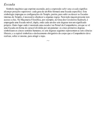 Escada
Símbolo maçônico que exprime ascensão, pois a expressão subir uma escada significa
alcançar posições superiores: cada grau de um Rito formará uma Escada específica. Esta
simbologia impregna as configurações do Templo, porém, para subir ou descer as Escadas
internas do Templo, é necessário obedecer a algumas regras. Nem todo maçom presente tem
acesso a elas. Na Maçonaria Filosófica, por exemplo, no Grau dos Cavaleiros Kadosch, é
empregada uma Escada móvel, dupla, onde cada um dos sete degraus tem um significado
próprio. Outro lugar onde é mostrada uma escada é no Painel do Companheiro, em que se vê
uma Escada em forma de caracol dividida por um patamar: os cinco primeiros degraus
simbolizam os cincos sentidos humanos; os sete degraus seguintes representam as sete ciências
liberais; e a espiral simboliza o deslocamento obrigatório do corpo que o Companheiro deve
realizar, sobre si mesmo, para atingir o topo.
 
