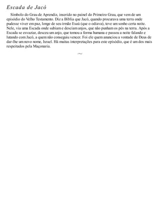 Escada de Jacó
Símbolo do Grau de Aprendiz, inserido no painel do Primeiro Grau, que vem de um
episódio do Velho Testamento. Diz a Bíblia que Jacó, quando procurava uma terra onde
pudesse viver em paz, longe de seu irmão Esaú (que o odiava), teve um sonho certa noite.
Nele, via uma Escada onde subiam e desciam anjos, que não punham os pés na terra. Após a
Escada se esvaziar, desceu um anjo, que tomou a forma humana e passou a noite falando e
lutando com Jacó, a quem não conseguiu vencer. Foi ele quem anunciou a vontade de Deus de
dar-lhe um novo nome, Israel. Há muitas interpretações para este episódio, que é um dos mais
respeitados pela Maçonaria.
 