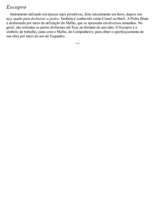 Escopro
Instrumento utilizado em épocas mais primitivas, feito inicialmente em ferro, depois em
aço, usado para desbastar a pedra. Também é conhecido como Cinzel ou Buril. A Pedra Bruta
é desbastada por meio da utilização do Malho, que se apresenta em diversos tamanhos. No
geral, são retiradas as partes disformes até ficar no formato de um cubo. O Escopro é o
símbolo de trabalho, junto com o Malho, do Companheiro, para obter o aperfeiçoamento de
sua obra por meio do uso do Esquadro.
 