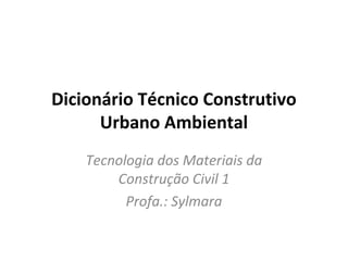 Dicionário Técnico Construtivo 
Urbano Ambiental 
Tecnologia dos Materiais da 
Construção Civil 1 
Profa.: Sylmara 
 
