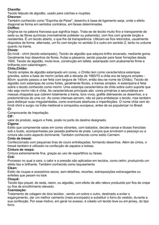 Chenille: Tecido felpudo de algodão, usado para colchas e roupões. 
Chevron: Também conhecido como "Espinha de Peixe", desenho à base de ligamento sarja, onde o efeito diagonal se forma em sentidos contrários, em faixas determinadas. 
Chiffon: Origina-se na palavra francesa que significa trapo. Trata-se de tecido muito fino e transparente de seda ou de fibras químicas (normalmente poliéster ou poliamida), com fios com grande torção e resistentes. É um tecido aberto, o que lhe dá transparência. Utilizam-se fios retorcidos, usualmente dispostos de forma alternada, um fio com torção no sentido S e outro em sentido Z, tanto no urdume quanto na trama. 
Chintz: Do hindi - chint (tecido estampado). Tecido de algodão que adquire brilho encerado, mediante goma. Geralmente traz desenhos de flores, frutas e pássaros, sendo popular para fazer forrações desde 1600. Tecido de algodão, muito leve, construção em tafetá, estampado com acabamento firme e brilhante,com calandragem . 
Chita,Chitão: Tecido simples de algodão estampado em cores, o Chitão tem como característica estampas grandes, sobre a base de morim (antes até a década de 1960/70 a chita era de largura simples - 80cm- quando passou a ser feita com largura de 140cm, então deu-se nome de Chitão), Tecido de algodão com estampas de cores fortes, geralmente florais, e tramas simples. A estamparia é feita sobre o tecido conhecido como morim. Uma estampa característica de chita sobre outro suporte que não seja morim não é chita. As características principais são: cores primárias e secundárias em massas chapadas que cobrem totalmente a trama, tons vivos, grafite delineando os desenhos, e a predominância de uma cor. As cores intensas servem, não só para embelezar o tecido, mas também para disfarçar suas irregularidades, como eventuais aberturas e imperfeições. O nome chita vem do hindi chint e surgiu na Índia medieval e conquistou europeus, antes de se popularizar no Brasil. 
CI: Comprovante de Importação. 
CIF: valor do produto, seguro e frete, posto no porto do destino designado. 
Cigana: Estilo que compreende saias em cores vibrantes, com babados, decote-canoa e blusas franzidas sob o busto, acompanhadas por pesada joalheria de prata. Lenços que envolvem o pescoço ou a cintura são outro aspecto dominante. Também conhecido como estilo Carmem. 
Cinto de tressé: Confeccionado com pequenas tiras de couro entrelaçadas, formando desenhos. Além de cintos, o tressé também é utilizado na confecção de sapatos e bolsas. 
Cintura de vespa: Cintura extremamente fina, graças ao uso de espartilhos ou faixas. 
Cirê: Processo no qual a cera, o calor e a pressão são aplicados em tecidos, como cetim, produzindo um efeito liso e brilhante. Também conhecido como laqueamento 
Clean: Estilo de roupas e acessórios secos, sem detalhes, recortes, sobreposições extravagantes ou enfeites que pesam no look 
Cloquê: Tecido tipo piquet, de seda, raiom, ou algodão, com efeito de alto relevo produzido por fios de crepe ou fios de encolhimento elevado. 
Coenização: Tratamento de colagem de dois tecidos , sendo um sobre o outro, destinado a evitar o esgarçamento, dar um melhor caimento (mais encorpado) e substituir o forro do vestido, durante a sua confecção. Por esse motivo, em geral no avesso, é colado um tecido leve ou em jersey, do tipo forro.  