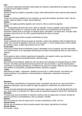 Cós: Tira de pano usada para arrematar certas peças de vestuário, especialmente as calças e as saias, no lugar em que cingem a cintura. 
Costume: Modelo formado por paletó ou jaquetão e calça, sendo diferenciado do terno apenas pela ausência do colete. 
Cotelê: Tecido com estrias (costelas) em sua superfície, as quais são cortadas, formando o pelo. Tipo de veludo. Listas em relevo, e rasas, que se alternam. 
Cotton: Palavra em inglês que define algodão, bem como fio, fibra ou tecido de algodão. 
Crepe: Fio - Torção dada a diversos fios como: seda, lã, algodão, viscose, poliéster. Essa torção é bastante elevada: 2000 a 3500 v/m, conforme o título. Ela provoca um encolhimento do fio durante o tingimento, dando ao fio e ao tecido um aspecto opaco, granulado e um toque seco. A torção crepe aumenta o título do fio de 10 a 35%, proporcionalmente ao título e a torção. 
Crepom: Termo genérico para tecido enrugado semelhante ao crepe. 
Crinolina: Tecido resistente para reforço de peças de vestuário, usado como plastrom, feita em ligamento de tafetá, com urdume de algodão e trama de crina de cavalo. 2. Termo utilizado para a forma inflada de vestidos e saias, usados pela primeira vez em 1842. 
Cross-dyed: Tintura que contém fibras de diferentes nomes e afinidades com os corantes, que são misturadas num mesmo banho ou em operações distintas para se obter combinações de duas ou mais cores ou matizes. 
Cru: Nome genérico dado a tecidos, geralmente de algodão, com aspecto rústico, que não foram submetidos a processos de beneficiamento, além da purga. 
Cubismo: Movimento de arte abstrata, datado do início do século XX e liderado por Georges Braque e Pablo Picasso. Os artistas sobrepunham diversos pontos de vista do modelo, o qual era decomposto e recomposto em padrões geométricos. A influência do cubismo foi ampla, afetando não só as roupas, mas também os acessórios, principalmente bolsas, bijuterias e sapatos. 
Cyber: Abreviatura do inglês – cybernetics. Adotado nos anos 90, é o estilo futurista, com ênfase nos tecidos sintéticos, como plásticos, emborrachados e metalizados, inspirados em temas da cibernética. 
D 
Damasco: Tipo de tecido, normalmente com ligamento cetim, encorpado, de uma só cor, com fundo fosco e desenhos acetinados, que era usado em trajes de aparato e, atualmente, em estofos de luxo. 
Dandy: Pessoa de gosto particularmente elegante e rebuscado, segundo o estilo de George Brian Brummel que, assim como o rei Eduardo VII, ditava moda na aristocracia inglesa do século XIX. Almofadinha. 
Decalque: Processo pelo qual se transfere um desenho colorido e fixo em papel para um tecido, através de agentes químicos ou termoplásticos, calor ou pressão. Transfer. 
Decitex: Peso em grama por dez mil metros de fio, em que a resultante é o título. Ver Tex. Decote-canoa: Decote que se estende ao redor da parte superior dos braços, descobrindo os ombros 
Decote bateau: Em francês - canoa.  