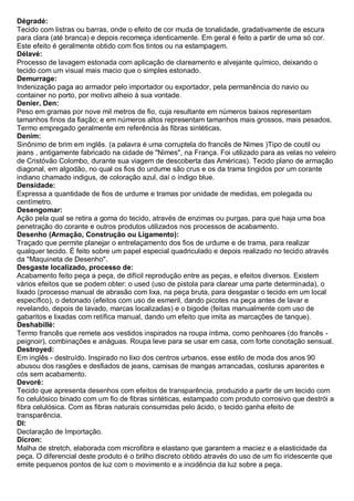 Dégradé: Tecido com listras ou barras, onde o efeito de cor muda de tonalidade, gradativamente de escura para clara (até branca) e depois recomeça identicamente. Em geral é feito a partir de uma só cor. Este efeito é geralmente obtido com fios tintos ou na estampagem. 
Délavé: Processo de lavagem estonada com aplicação de clareamento e alvejante químico, deixando o tecido com um visual mais macio que o simples estonado. 
Demurrage: Indenização paga ao armador pelo importador ou exportador, pela permanência do navio ou container no porto, por motivo alheio à sua vontade. 
Denier, Den: Peso em gramas por nove mil metros de fio, cuja resultante em números baixos representam tamanhos finos da fiação; e em números altos representam tamanhos mais grossos, mais pesados. Termo empregado geralmente em referência às fibras sintéticas. 
Denim: Sinônimo de brim em inglês. (a palavra é uma corruptela do francês de Nimes )Tipo de coutil ou jeans , antigamente fabricado na cidade de "Nimes", na França. Foi utilizado para as velas no veleiro de Cristóvão Colombo, durante sua viagem de descoberta das Américas). Tecido plano de armação diagonal, em algodão, no qual os fios do urdume são crus e os da trama tingidos por um corante indiano chamado indigus, de coloração azul, daí o índigo blue. 
Densidade: Expressa a quantidade de fios de urdume e tramas por unidade de medidas, em polegada ou centímetro. 
Desengomar: Ação pela qual se retira a goma do tecido, através de enzimas ou purgas, para que haja uma boa penetração do corante e outros produtos utilizados nos processos de acabamento. 
Desenho (Armação, Construção ou Ligamento): Traçado que permite planejar o entrelaçamento dos fios de urdume e de trama, para realizar qualquer tecido. É feito sobre um papel especial quadriculado e depois realizado no tecido através da "Maquineta de Desenho". 
Desgaste localizado, processo de: Acabamento feito peça a peça, de difícil reprodução entre as peças, e efeitos diversos. Existem vários efeitos que se podem obter: o used (uso de pistola para clarear uma parte determinada), o lixado (processo manual de abrasão com lixa, na peça bruta, para desgastar o tecido em um local específico), o detonado (efeitos com uso de esmeril, dando picotes na peça antes de lavar e revelando, depois de lavado, marcas localizadas) e o bigode (feitas manualmente com uso de gabaritos e lixadas com retífica manual, dando um efeito que imita as marcações de tanque). 
Deshabillé: Termo francês que remete aos vestidos inspirados na roupa íntima, como penhoares (do francês - peignoir), combinações e anáguas. Roupa leve para se usar em casa, com forte conotação sensual. 
Destroyed: Em inglês - destruído. Inspirado no lixo dos centros urbanos, esse estilo de moda dos anos 90 abusou dos rasgões e desfiados de jeans, camisas de mangas arrancadas, costuras aparentes e cós sem acabamento. 
Devorê: Tecido que apresenta desenhos com efeitos de transparência, produzido a partir de um tecido com fio celulósico binado com um fio de fibras sintéticas, estampado com produto corrosivo que destrói a fibra celulósica. Com as fibras naturais consumidas pelo ácido, o tecido ganha efeito de transparência. 
DI: Declaração de Importação. 
Dicron: Malha de stretch, elaborada com microfibra e elastano que garantem a maciez e a elasticidade da peça. O diferencial deste produto é o brilho discreto obtido através do uso de um fio iridescente que emite pequenos pontos de luz com o movimento e a incidência da luz sobre a peça.  