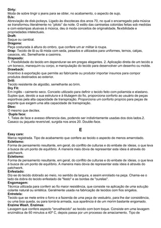 Dirty: Moda de sobre tingir o jeans para se obter, no acabamento, o aspecto de sujo. 
DJs: Abreviação de disk-jockeys. Ligado às discotecas dos anos 70, no qual o encarregado pela música se transformou literalmente no “piloto” da noite. O estilo das camisetas coloridas feitas sob medidas e com estampas alusivas à música, deu à moda conceitos de originalidade, flexibilidade e propriedades intelectuais. 
Draft: Saque ou cambial. 
Dragona: Peça costurada à altura do ombro, que confere um ar militar à roupa. 
Drap: Tecido de lã ou lã mista com seda, pesados e utilizados para uniformes, ternos, calças, casacos, etc. Semelhante a casimira. Drapeado: 1. Flexibilidade do tecido em dependurar-se em pregas elegantes. 2. Aplicação direta de um tecido a um boneco, manequim ou corpo, e manipulação do tecido para desenvolver um desenho ou molde. 
Drawback: Incentivo à exportação que permite ao fabricante ou produtor importar insumos para compor produtos destinados ao exterior. 
Drill: Tecido resistente de algodão, semelhante ao brim. 
Dry Fit: Em inglês - caimento seco. Conceito utilizado para definir o tecido feito com poliamida e elastano. Suplex que, devido a sua estrutura e à titulagem do fio, proporciona conforto ao usuário de peças esportivas pela alta capacidade de transpiração. Proporciona um conforto propício para peças de esporte que exigem uma alta capacidade de transpiração. 
Dtex: O mesmo que decitex. 
Dupla face: 1. Telas de face e avesso diferencia das, podendo ser indistintamente usadas dos dois lados.2. Casaco ou jaqueta reversível, surgida nos anos 20. Double-face. 
E 
Easy care: Marca registrada. Tipo de acabamento que confere ao tecido o aspecto de menos amarrotado. 
Ecletismo: Forma de pensamento resultante, em geral, do conflito de culturas e do embate de ideias, o que leva à busca de um ponto de equilíbrio. A maneira mais óbvia de representar esta ideia é através do patchwork. 
Ecletismo: Forma de pensamento resultante, em geral, do conflito de culturas e do embate de ideias, o que leva à busca de um ponto de equilíbrio. A maneira mais óbvia de representar esta ideia é através do patchwork. 
Enfestado: Diz-se do tecido dobrado ao meio, no sentido da largura, e assim enrolado na peça. Chama-se o lado da dobra do tecido enfestado de "festo" e as bordas de "ourelas". 
Engomagem: Técnica utilizada para conferir ao fio maior resistência, que consiste na aplicação de uma solução colante natural ou sintética. Geralmente usada na fabricação de tecidos com fios singelos. 
Entretela: Tecido que se mete entre o forro e a fazenda de uma peça de vestuário, para lhe dar consistência, ou uma boa queda, ou para torná-la armada, sua aparência é de um morim bastante engomado. 
Enzime Wash, Enzimas: Lavagem que confere aspecto "envelhecido" ao tecido com bom toque. Consiste em uma lavagem enzimática de 60 minutos a 40º C, depois passa por um processo de amaciamento. Tipo de  