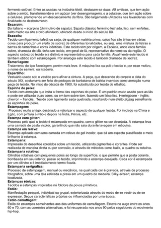fermento solúvel. Entre as usadas na indústria têxtil, destacam-se duas: Alf amilase, que tem ação sobre o amido, transformando-o em açúcar (ver desengomagem), e a celulase, que tem ação sobre a celulose, promovendo um descascamento da fibra. São largamente utilizadas nas lavanderias com finalidade de desbotamento. 
Escarpim: Do italiano – scarpino (diminutivo de sapato). Sapato clássico feminino fechado, liso, sem enfeites, salto médio ou alto e bico afunilado, utilizado desde o início do século XX. 
Escocês: Tecido com ligamento tafetá ou sarja, de qualquer matéria prima, cujos fios são tintos em várias cores para produzir um efeito de xadrez de diferentes tonalidades, ou seja, uma mistura de listras e barras de tamanhos e cores idênticas. Este tecido tem por origem, a Escócia, onde cada família nobre, chamada de clã, tinha um tecido, em geral de lã, representativo do nome ou da região. O aspecto xadrez do tecido era distinto e representativo para cada família. Atualmente este tecido é também obtido com estampagem. Por analogia este tecido é também chamado de xadrez. 
Esmerilagem: Tratamento do tipo flanelagem, porém mais leve. A máquina lixa ou poli o tecido e, por esse motivo, o nome de esmeril, ou lixadeira. 
Espartilho: Vestuário usado sob o vestido para afinar a cintura. A peça, que descende do corpete e data do século XIX, costumava ser feito de pedaços de barbatana de baleia inseridos como armação numa peça de tecido. No início da década de 1900, foi substituído por tecido de elástico. 
Espinha de peixe: Tecido com armação que imita a forma das espinhas do peixe. É um padrão muito usado para as lãs e pode ser utilizado duas cores, ou em tom sobre tom, fazendo um falso liso. Herringbone - inglês; chevron – francês, Tecido com ligamento sarja quebrada, resultando num efeito zigzag semelhante às espinhas de peixe. 
Estampagem: Processo muito antigo, destinado a valorizar o aspecto de qualquer tecido. Foi iniciado na China e Egito, com pintura a mão e depois na Índia, Pérsia, etc. 
Estampa com glitter: Processo pelo qual o tecido é estampado em quadro, com o glitter na cor desejada. A estampa leva uma camada de pasta incolor, garantindo que não saia durante lavagem em máquina. 
Estampa em relevo: Estampa aplicada com uma camada em relevo de gel incolor, que dá um aspecto plastificado e meio brilhante à estampa. 
Estamparia: Impressão de desenhos coloridos sobre um tecido, utilizando pigmentos e corantes. Pode ser realizada de maneira direta ou por corrosão, e através de métodos como batik, a quadro ou rotativa. 
Estamparia rotativa: Cilindros rotativos com pequenos poros ao longo da superfície, o que permite que a pasta corante, bombeada em seu interior, passe ao tecido, imprimindo a estampa desejada. Cada cor é estampada por um cilindro e é imediatamente termo fixada. 
Estamparia serigráfica: Processo de estampagem, manual ou mecânico, na qual cada cor é gravada, através de processo fotográfico, sobre uma tela esticada e presa em um quadro de madeira. Silky-screen; estampa localizada. 
Estampas étnicas: Tecidos e estampas inspirados no folclore de povos primitivos. 
Estilo: Manifestação pessoal, individual ou grupal, exteriorizada através do modo de se vestir ou de se expressar. Segue características próprias ou influenciadas por uma época. 
Estilo camuflagem: Estilo de estampas semelhantes aos dos uniformes de camuflagem. Esteve no auge entre os anos 60 e 70, com as correntes alternativas, e foi recuperado nos anos 90 pelos seguidores do movimento hip-hop.  