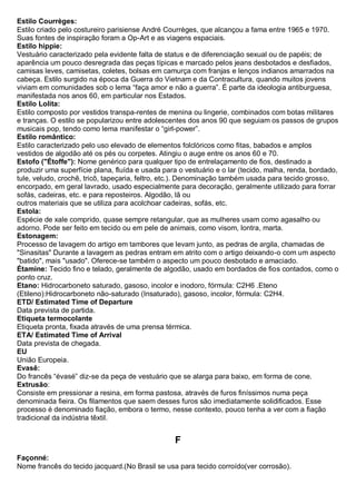 Estilo Courrèges: Estilo criado pelo costureiro parisiense André Courrèges, que alcançou a fama entre 1965 e 1970. Suas fontes de inspiração foram a Op-Art e as viagens espaciais. 
Estilo hippie: Vestuário caracterizado pela evidente falta de status e de diferenciação sexual ou de papéis; de aparência um pouco desregrada das peças típicas e marcado pelos jeans desbotados e desfiados, camisas leves, camisetas, coletes, bolsas em camurça com franjas e lenços indianos amarrados na cabeça. Estilo surgido na época da Guerra do Vietnam e da Contracultura, quando muitos jovens viviam em comunidades sob o lema “faça amor e não a guerra”. É parte da ideologia antiburguesa, manifestada nos anos 60, em particular nos Estados. 
Estilo Lolita: Estilo composto por vestidos transpa-rentes de menina ou lingerie, combinados com botas militares e tranças. O estilo se popularizou entre adolescentes dos anos 90 que seguiam os passos de grupos musicais pop, tendo como lema manifestar o “girl-power”. 
Estilo romântico: Estilo caracterizado pelo uso elevado de elementos folclóricos como fitas, babados e amplos vestidos de algodão até os pés ou corpetes. Atingiu o auge entre os anos 60 e 70. 
Estofo ("Étoffe"): Nome genérico para qualquer tipo de entrelaçamento de fios, destinado a produzir uma superfície plana, fluída e usada para o vestuário e o lar (tecido, malha, renda, bordado, tule, veludo, crochê, tricô, tapeçaria, feltro, etc.). Denominação também usada para tecido grosso, encorpado, em geral lavrado, usado especialmente para decoração, geralmente utilizado para forrar sofás, cadeiras, etc. e para reposteiros. Algodão, lã ou outros materiais que se utiliza para acolchoar cadeiras, sofás, etc. 
Estola: Espécie de xale comprido, quase sempre retangular, que as mulheres usam como agasalho ou adorno. Pode ser feito em tecido ou em pele de animais, como visom, lontra, marta. 
Estonagem: Processo de lavagem do artigo em tambores que levam junto, as pedras de argila, chamadas de "Sinasitas" Durante a lavagem as pedras entram em atrito com o artigo deixando-o com um aspecto "batido", mais "usado". Oferece-se também o aspecto um pouco desbotado e amaciado. 
Étamine: Tecido fino e telado, geralmente de algodão, usado em bordados de fios contados, como o ponto cruz. 
Etano: Hidrocarboneto saturado, gasoso, incolor e inodoro, fórmula: C2H6 .Eteno (Etileno):Hidrocarboneto não-saturado (Insaturado), gasoso, incolor, fórmula: C2H4. 
ETD/ Estimated Time of Departure Data prevista de partida. 
Etiqueta termocolante Etiqueta pronta, fixada através de uma prensa térmica. 
ETA/ Estimated Time of Arrival Data prevista de chegada. 
EU União Europeia. 
Evasê: Do francês “évasé” diz-se da peça de vestuário que se alarga para baixo, em forma de cone. 
Extrusão: Consiste em pressionar a resina, em forma pastosa, através de furos finíssimos numa peça denominada fieira. Os filamentos que saem desses furos são imediatamente solidificados. Esse processo é denominado fiação, embora o termo, nesse contexto, pouco tenha a ver com a fiação tradicional da indústria têxtil. 
F 
Façonné: Nome francês do tecido jacquard.(No Brasil se usa para tecido corroído(ver corrosão).  