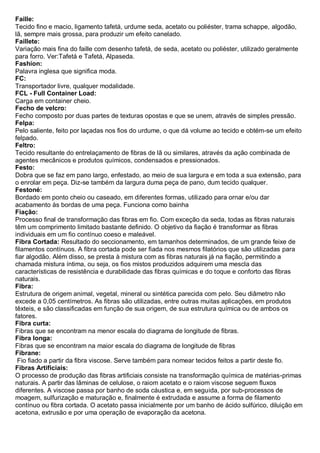 Faille: Tecido fino e macio, ligamento tafetá, urdume seda, acetato ou poliéster, trama schappe, algodão, lã, sempre mais grossa, para produzir um efeito canelado. 
Faillete: Variação mais fina do faille com desenho tafetá, de seda, acetato ou poliéster, utilizado geralmente para forro. Ver:Tafetá e Tafetá, Alpaseda. 
Fashion: Palavra inglesa que significa moda. 
FC: Transportador livre, qualquer modalidade. 
FCL - Full Container Load: Carga em container cheio. 
Fecho de velcro: Fecho composto por duas partes de texturas opostas e que se unem, através de simples pressão. 
Felpa: Pelo saliente, feito por laçadas nos fios do urdume, o que dá volume ao tecido e obtém-se um efeito felpado. 
Feltro: Tecido resultante do entrelaçamento de fibras de lã ou similares, através da ação combinada de agentes mecânicos e produtos químicos, condensados e pressionados. 
Festo: Dobra que se faz em pano largo, enfestado, ao meio de sua largura e em toda a sua extensão, para o enrolar em peça. Diz-se também da largura duma peça de pano, dum tecido qualquer. 
Festoné: Bordado em ponto cheio ou caseado, em diferentes formas, utilizado para ornar e/ou dar acabamento às bordas de uma peça. Funciona como bainha 
Fiação: Processo final de transformação das fibras em fio. Com exceção da seda, todas as fibras naturais têm um comprimento limitado bastante definido. O objetivo da fiação é transformar as fibras individuais em um fio contínuo coeso e maleável. 
Fibra Cortada: Resultado do seccionamento, em tamanhos determinados, de um grande feixe de filamentos contínuos. A fibra cortada pode ser fiada nos mesmos filatórios que são utilizadas para fiar algodão. Além disso, se presta à mistura com as fibras naturais já na fiação, permitindo a chamada mistura íntima, ou seja, os fios mistos produzidos adquirem uma mescla das características de resistência e durabilidade das fibras químicas e do toque e conforto das fibras naturais. 
Fibra: Estrutura de origem animal, vegetal, mineral ou sintética parecida com pelo. Seu diâmetro não excede a 0,05 centímetros. As fibras são utilizadas, entre outras muitas aplicações, em produtos têxteis, e são classificadas em função de sua origem, de sua estrutura química ou de ambos os fatores. 
Fibra curta: Fibras que se encontram na menor escala do diagrama de longitude de fibras. 
Fibra longa: Fibras que se encontram na maior escala do diagrama de longitude de fibras 
Fibrane: Fio fiado a partir da fibra viscose. Serve também para nomear tecidos feitos a partir deste fio. 
Fibras Artificiais: O processo de produção das fibras artificiais consiste na transformação química de matérias-primas naturais. A partir das lâminas de celulose, o raiom acetato e o raiom viscose seguem fluxos diferentes. A viscose passa por banho de soda cáustica e, em seguida, por sub-processos de moagem, sulfurização e maturação e, finalmente é extrudada e assume a forma de filamento contínuo ou fibra cortada. O acetato passa inicialmente por um banho de ácido sulfúrico, diluição em acetona, extrusão e por uma operação de evaporação da acetona.  