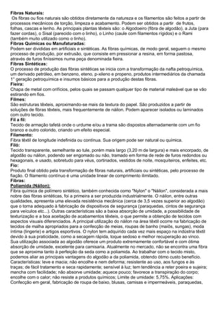 Fibras Naturais: Os fibras ou fios naturais são obtidos diretamente da natureza e os filamentos são feitos a partir de processos mecânicos de torção, limpeza e acabamento. Podem ser obtidos a partir de frutos, folhas, cascas e lenho. As principais plantas têxteis são: o Algodoeiro (fibra de algodão), a Juta (para fazer cordas), o Sisal (parecido com o linho), o Linho (caule com filamentos rígidos) e o Rami (também muito utilizado como o linho). 
Fibras Químicas ou Manufaturadas: Podem ser divididas em artificiais e sintéticas. As fibras químicas, de modo geral, seguem o mesmo processo de produção, por extrusão, que consiste em pressionar a resina, em forma pastosa, através de furos finíssimos numa peça denominada fieira. 
Fibras Sintéticas: O processo de produção das fibras sintéticas se inicia com a transformação da nafta petroquímica, um derivado petróleo, em benzeno, eteno, p-xileno e propeno, produtos intermediários da chamada 1° geração petroquímica e insumos básicos para a produção destas fibras. 
Fieira: Chapa de metal com orifícios, pelos quais se passam qualquer tipo de material maleável que se vão estirando em fios. 
Filmes: São estruturas têxteis, aproximando-se mais da textura do papel. São produzidos a partir de soluções de fibras têxteis, mais frequentemente de náilon. Podem aparecer isolados ou laminados com outro tecido. 
Fil a fil: Tecido de armação tafetá onde o urdume e/ou a trama são dispostos alternadamente com um fio branco e outro colorido, criando um efeito especial. 
Filamento: Fibra têxtil de longitude indefinida ou contínua. Sua origem pode ser natural ou química. 
Filó: Tecido transparente, semelhante ao tule, porém mais largo (3,20 m de largura) e mais encorpado, de algodão ou náilon, podendo ser engomado ou não, tramado em forma de rede de furos redondos ou hexagonais, e usado, sobretudo para véus, cortinados, vestidos de noite, mosquiteiros, enfeites, etc. 
Fio: Produto final obtido pela transformação de fibras naturais, artificiais ou sintéticas, pelo processo de fiação. O filamento contínuo é uma unidade linear de comprimento ilimitado. 
Fibras: 
Poliamida (Náilon): 
Fibra química de polímero sintético, também conhecida como "Nylon" o "Náilon", considerada a mais nobre das fibras sintéticas, foi a primeira a ser produzida industrialmente. O náilon, entre outras qualidades, apresenta uma elevada resistência mecânica (cerca de 3,5 vezes superior ao algodão) que o torna adequado à fabricação de dispositivos de segurança (paraquedas, cintos de segurança para veículos etc...). Outras características são a baixa absorção de umidade, a possibilidade de texturização e a boa aceitação de acabamentos têxteis, o que permite a obtenção de tecidos com aspectos visuais diferenciados. A principal utilização do náilon na área têxtil ocorre na fabricação de tecidos de malha apropriados para a confecção de meias, roupas de banho (maiôs, sungas), moda íntima (lingerie) e artigos esportivos. O nylon tem adquirido cada vez mais espaço na indústria têxtil devido à sua praticidade, como a secagem rápida, toque sedoso e melhor recuperação ao vinco. Sua utilização associada ao algodão oferece um produto extremamente confortável e com ótima absorção de umidade, excelente para camisaria. Atualmente no mercado, não se encontra uma fibra que se aproxima tanto à perfeição da seda como a poliamida. Ao trabalhar com o tecido misto, podemos aliar as principais vantagens do algodão a da poliamida, obtendo ótimo custo benefício. Características: leve e macia; não encolhe e nem deforma; resistente ao uso, aos fungos e às traças; de fácil tratamento e seca rapidamente; sensível à luz; tem tendência a reter poeira e sujeira; mancha com facilidade; não absorve umidade; aquece pouco; favorece a transpiração do corpo; encolhe com o calor; não resiste a produtos químicos; Limite de umidade: 5,75%. Aplicações: Confecção em geral, fabricação de roupa de baixo, blusas, camisas e impermeáveis, paraquedas,  