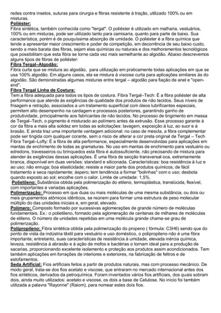 redes contra insetos, suturas para cirurgia e fibras resistente à tração, utilizado 100% ou em misturas. 
Poliéster: 
Fibra sintética, também conhecida como "tergal". O poliéster é utilizado em malharia, vestuários, 100% ou em misturas, pode ser utilizado tanto para camisaria, quanto para parte de baixo. Sua característica, porém é de pouquíssima absorção de umidade. O poliéster é a fibra química que tende a apresentar maior crescimento e poder de competição, em decorrência de seu baixo custo, sendo a mais barata das fibras, sejam elas químicas ou naturais e dos melhoramentos tecnológicos que possibilitam que esta fibra se torne cada vez mais semelhante ao algodão. Abaixo descrevemos alguns tipos de fibras de poliéster: 
Fibra Tergal–Algodão: 
Fibra curta que se mistura ao algodão, para utilização em praticamente todas aplicações em que se usa 100% algodão. Em alguns casos, ela se mistura à viscose curta para aplicações similares ás do algodão. São demonstradas algumas misturas entre tergal – algodão para fiação de anel e "open- end". 
Fibra Tergal Linha de Costura: 
Tem a fibra adequada para todos os tipos de costura. Fibra Tergal–Tech: É a fibra poliéster de alta performance que atende ás exigências de qualidade dos produtos de não tecidos. Seus níveis de frisagem e retração, associados a um tratamento superficial com óleos lubrificantes especiais, permitem alto desempenho na cardagem e processos posteriores, garantindo ganho de produtividade, principalmente aos fabricantes de não tecidos. No processo de tingimento em massa de Tergal–Tech, o pigmento é misturado ao polímero antes da extrusão. Esse processo garante à cor da fibra a mais alta solidez em todas as solicitações: lavagem, exposição à luz, ao suor e à brasão. E ainda traz uma importante vantagem adicional: no caso de mescla, a fibra complementar pode ser tingida com qualquer corante, sem o risco de alterar a cor preta original de Tergal – Tech Fibra Tergal–Lofty: É a fibra de alta performance, especialmente desenvolvidas para aplicações em mantas de enchimento de todas as gramaturas. No uso em mantas de enchimento para vestuário ou edredons, travesseiros ou brinquedos esta fibra é autossuficiente, não precisando de mistura para atender às exigências dessas aplicações. É uma fibra de secção transversal oca, extremamente branca, disponível em duas versões: standard e siliconada. Características: boa resistência à luz e ao uso; não enruga; boa elasticidade; resiste a maior parte dos produtos químicos; de fácil tratamento e seca rapidamente; áspero; tem tendência a formar "bolinhas" com o uso; desbota quando exposto ao sol; encolhe com o calor. Limite de umidade: 1,5%. 
Polietileno: Substância obtida pela polimerização do etileno, termoplástica, translúcida, flexível, com importantes e variadas aplicações. Polimerização: Processo em que duas ou mais moléculas de uma mesma substância, ou dois ou mais grupamentos atômicos idênticos, se reúnem para formar uma estrutura de peso molecular múltiplo do das unidades iniciais e, em geral, elevado. 
Polímero: Composto formado por sucessivas aglomerações de grande número de moléculas fundamentais. Ex.: o polietileno, formado pela aglomeração de centenas de milhares de moléculas de etileno. O número de unidades repetidas em uma molécula grande chama-se grau de polimerização. 
Polipropileno: Fibra sintética obtida pela polimerização do propeno ( fórmula: C3H6) sendo que do ponto de vista da indústria têxtil para vestuário e uso doméstico, o polipropileno não é uma fibra importante; entretanto, suas características de resistência à umidade, elevada inércia química, leveza, resistência à abrasão e à ação de mofos e bactérias o tornam ideal para a produção de sacarias, proporcionando excelente isolamento e proteção aos produtos assim acondicionados. Tem também aplicações em forrações de interiores e exteriores, na fabricação de feltros e de estofamentos. 
Seda Artificial: Fios artificiais feitos a partir de produtos naturais, mas com processo mecânico. De modo geral, trata-se dos fios acetato e viscose, que entraram no mercado internacional antes dos fios sintéticos, derivados da petroquímica. Foram inventados vários fios artificiais, dos quais sobram dois, ainda muito utilizados: acetato e viscose, os dois a base de Celulose. No início foi também utilizada a palavra "Rayonne" (Raiom), para nomear estes dois fios.  