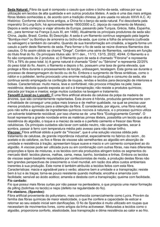 Seda Natural: Fibra da qual é composto o casulo que cobre o bicho-da-seda, valiosa por sua utilização em tecidos de alta qualidade e em outros produtos têxteis. A seda é uma das mais antigas fibras têxteis conhecidas e, de acordo com a tradição chinesa, já era usada no século XXVII A.C. A) Histórico: Conforme vários livros antigos, a China foi o berço da seda natural. Foi descoberta pela imperatriz Si-Lung-Schi, há aproximadamente 1800/2000 a.C. (época do nascimento de Moisés). Depois a seda começou a viajar através da Europa, passando pela Turquia, Grécia, Itália, Espanha, etc., para terminar na França (Louis XI, em 1466). Atualmente os principais produtores de seda são: China, Japão, Brasil, Coréia. B) Descrição: A seda é um filamento contínuo segregado pela lagarta "Bombyx-mori" ou Bombyx de amoreira ou bicho-da-seda, que come a folha de amoreira (cultivada ou selvagem) e também do carvalho. Quando de sua transformação em crisálida, a lagarta forma um casulo a partir deste filamento de seda. Para formar o fio de seda se reúne diversos filamentos dos casulos. O fio assim obtido se chama "Grege". Contém uma série de filamentos, variáveis em função do título final do fio. Os principais títulos são: 9/11 den., 11/13, 13/15, 20/22, 40/44. O filamento e o fio são compostos de 2 produtos: a) O filamento puro de seda é chamado "Fibroine" e representa 75% a 78% do peso total. b) A goma natural é chamada "Grés" ou "Séricine" e representa 22/25% do peso total do fio. Assim, o filamento e depois o fio, possuem uma taxa de goma elevada, que protege a fibra durante o processamento de torção, urdissagem, tecelagem. Esta goma sai durante o processo de desengomagem do tecido ou do fio. Embora o surgimento de fibras sintéticas, como o náilon e o poliéster, tenha provocado uma enorme redução na produção e consumo da seda, ela continua sendo empregada na confecção de roupas, rendas e tecidos para decoração de interiores e bolsas. Características: muito macia, leve e confortável; não provoca irritações na pele; baixa resistência; desbota quando exposta ao sol e à transpiração; não resiste a produtos químicos; atacada por traças e insetos; exige muitos cuidados na lavagem e tratamento. 
Tencel® (Liocel ou Lyocell): É uma fibra artificial através da celulose da polpa da madeira de árvores, que são constantemente replantadas. Esta árvore é híbrida, produzida geneticamente com a finalidade de conseguir uma polpa mais branca e de melhor qualidade, na qual se precisa usar menos produtos químicos para a obtenção da fibra. É considerada, por alguns, uma fibra natural, pois não sofre a agressão de ingredientes químicos nocivos à natureza, e o processo químico utiliza um solvente totalmente reciclável, por isso chama-se de uma fibra "Ecologicamente Correta". O liocel representa a grande novidade entre as matérias primas têxteis, possibilita um tecido que alia a resistência do algodão, o toque e a maciez da seda e o perfeito caimento e frescor das fibras celulósicas. Os principais cuidados são lavar com sabão neutro, não usar alvejantes, secar à sombra, passar à ferro com temperatura média pelo avesso para não deixar brilho. 
Viscose: Fibra artificial obtido a partir da "Viscose", que é uma solução viscosa obtida pelo tratamento de celulose, de grande importância industrial, especialmente no fabrico do raiom , do acetato e do celofane, os fios e fibras de viscose são semelhantes ao algodão em absorção de umidade e resistência à tração; apresentam toque suave e macio e um caimento comparável ao do algodão. A viscose pode ser utilizada pura ou em combinação com outras fibras, nas mais diferentes proporções e tipos de misturas, e os tecidos com ela produzidos atingem todos os segmentos do mercado têxtil: tecidos planos, malhas, cama, mesa, banho, bordados e linhas. Embora os tecidos de viscose sejam bastante requisitados por confeccionistas de moda, a produção destas fibras não tem grandes perspectivas de crescimento a nível mundial, em razão dos altos custos ambientais inerentes à sua produção. Este nome é também atribuído a tecidos feitos com esta fibra. Características: macia e agradável para o verão; absorve bem a umidade e a transpiração; resiste bem à luz e às traças; torna-se pouco resistente quando molhada; encolhe e amarrota com facilidade; sensível ao ácido acético; amarela e desbota com a transpiração; queima com facilidade. 
Fio cardado: Fio que possui mais fibras curtas por não passar na penteadeira, o que propicia uma maior formação de pilling (bolinhas no tecido) e neps (defeito na regularidade do fio). Fio elastano, (Spandex): Fibra artificial proveniente do poliuretano, mais conhecida comercialmente como Lycra. Provém da família das fibras químicas de maior elasticidade, o que lhe confere a capacidade de esticar e retornar ao seu estado inicial sem danificações. O fio de Spandex é muito utilizado em roupas que necessitam de movimentos livres, como artigos da linha activewear. Misturadas a tecidos como o algodão, proporciona conforto, elasticidade, boa transpiração e ótima resistência ao calor e ao frio.  