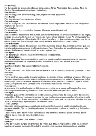 Fio Escócia: Fio duro duplo, de algodão torcido para compactar as fibras. Até meados da década de 40, o fio Escócia foi usado principalmente em meias finas. 
Fios fantasia: São fios irregulares a intervalos regulares, cuja finalidade é decorativa. Fios flamé: Fios que alternam trechos grossos e finos. Fios mélanges: Fios 100% algodão cuja característica de mescla é obtida no processo de fiação, com o tingimento da pluma do algodão. Fios mouliné: Fio formado por dois ou mais fios de cores diferentes, retorcidos entre si. Fios naturais: São fios obtidos diretamente da natureza, com filamentos feitos por processos mecânicos de torção, limpeza e acabamento. Podem ser retirados de frutos, folhas, cascas e lenho. As principais plantas têxteis são o algodoeiro (fibra de algodão), a juta (para fazer cordas), o sisal (parecido com o linho), o linho (caule com filamentos rígidos) e o rami (também muito utilizado como o linho). Fios sintéticos: São fios obtidos através de processos industriais químicos, através de polímeros químicos que são transformados posteriormente em fibras sintéticas. Estes fios podem ser constituídos por um alto número de filamentos, sendo classificados pelo sistema dtex. Fios spun: Fios de longitude limitada, utilizados em malhas e tecidos planos. Fios texturizados: Fios formados por filamentos sintéticos contínuos, dando um efeito aparentemente de volume e obtendo combinações de propriedade como elasticidade, corpo, tato e maior absorção. Fios totais: Quantidade total de fios que compõem um urdume. 
Flame: Tecido produzido com o fio fantasia de mesmo nome, que apresenta pontos mais grossos e pontos mais finos. 
Flanela: Termo genérico que engloba diversos tecidos de lã, algodão e fibras sintéticas, em pesos diferentes. A flanela é geralmente macia, levemente felpuda em um ou em ambos os lados. Pode ser em tafetá ou em sarja, contextura aberta, toque macio, desenho tafetá, com lado "flanelado" aspecto liso ou xadrez, antigamente muito utilizado como roupa íntima masculina e feminina. 
Flanelagem: Acabamento dos tecidos flanelados. O tratamento consiste em arrancar as fibras dos fios, com cilindros guarnecidos de agulhas muito finas, para colocá-las na superfície do tecido. 
Flocagem: Processo que permite colar sobre um tecido qualquer, uma camada de pelos, a partir do processo eletrostático. O tecido recebe uma camada de cola (uniforme ou em apenas alguns lugares) e após introduzido em um câmara eletrostática, a qual eletriza os pelos, colocando-os em pé sobre o tecido. Após, o tecido é seco e polimerizado para fixar os pelos. 
Flores Liberty: Estampas clássicas com pequenas flores, profusamente decorado e usado principalmente nas peças de algodão. São conhecidas pelo nome de seu principal produtor: a casa Liberty de Londres. 
Folheado: Tecido feito a partir de um véu de fibras têxteis, não feltrantes, mantidas juntas por meio de um adesivo ou por fusão de fibras termoplásticas. 
FOB: Valor do produto posto livre a bordo do navio. Formal: Linha de vestuário surgida em princípios de 1900 e que ditou as regras até os anos 60, tendo um figurino estruturado e definido. O vestuário feminino é representado basicamente por vestidos  