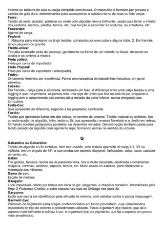 inteiros ou tailleurs de saia ou calça comprida com blusas. O masculino é formado por gravata e camisa de gola dura, determinantes para acompanhar o clássico terno de duas ou três peças. 
Forro: Tecido de seda, acetato, poliéster ou misto com algodão, leve e brilhante, usado para forrar o interior dos vestidos, mantos, paletós, ternos, etc. cuja função é esconder as costuras, as entretelas, etc. 
Forwarder: Agente de carga. Foulard: 1. Máquina para impregnar ou tingir tecidos, composta por uma cuba e alguns rolos. 2. Em francês, lenço pequeno ou grande. Frente-única: Tira alta amarrada atrás do pescoço, geralmente na frente de um vestido ou blusa, deixando as costas e os ombros à mostra. Frete collect: Frete por conta do importador. Frete Prepaid: Frete por conta do exportador (antecipado). Frufru: Ornamento feminino por excelência. Forma onomatopéica de babadinhos franzidos, em geral estreitos. Fuseau: Em francês - calça justa e afunilada, lembrando um fuso. A diferença entre uma calça fuseau e uma legging é que, na primeira, as pernas têm uma alça de união que fica na sola do pé, enquanto a legging tem o comprimento das pernas até a metade da parte inferior, nunca chegando aos tornozelos. 
Furta-Cor: Que apresenta cor diferente, segundo a luz projetada; cambiante. 
Fustão: Tecido que apresenta listras em alto relevo, no sentido do urdume. Tecido, natural ou sintético, liso ou estampado, de algodão, linho, seda ou lã, que apresenta o avesso flanelado e o direito em relevo, formando cordões justapostos paralelos, ou desenhos variados. Denominação também usada para tecido pesado de algodão com ligamento reps, formando estrias no sentido do urdume. 
G 
Gabardine ou Gabardina: Tecido de algodão ou fio sintético, bem estruturado, com textura aparente de sarja 2/1, 3/1 ou múltipla, em um angulo de 45º, o que produz um aspecto diagonal. Aplicações: calça, capa, casacos de verão, etc. 
Galão: Fita grossa, fantasia, tecida ou de passamanaria, rica e muito decorada, destinada a ornamentar chapéus, cortinas, vestidos, sapatos, ternos, etc. Muito usado no exército, para diferenciar a hierarquia dos militares. 
Gama de cor: Escala de matizes. Gângster: Look impecável, criado por ternos em risca de giz, elegantes, e chapéus borsalino. Imortalizado pelo filme O Poderoso Chefão, o estilo nasceu nas ruas de Chicago nos anos 30. Garçonne: Estilo que veio a ser identificado pela silhueta de menino, com cabelos curtos e pouca maquiagem. Garment dye: Processo de tingimento para artigos confeccionados em fundo pré-tratado, cuja característica dependerá do tipo de corante e procedimento utilizado. Existe o garment dye reativo, que dá o aspecto mais brilhante e solidez à cor, e o garment dye por pigmento, que dá o aspecto um pouco mais envelhecido.  