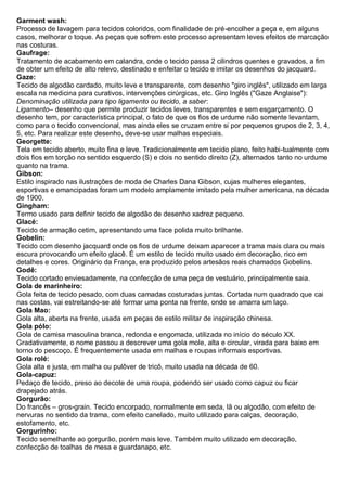 Garment wash: Processo de lavagem para tecidos coloridos, com finalidade de pré-encolher a peça e, em alguns casos, melhorar o toque. As peças que sofrem este processo apresentam leves efeitos de marcação nas costuras. 
Gaufrage: Tratamento de acabamento em calandra, onde o tecido passa 2 cilindros quentes e gravados, a fim de obter um efeito de alto relevo, destinado e enfeitar o tecido e imitar os desenhos do jacquard. 
Gaze: Tecido de algodão cardado, muito leve e transparente, com desenho "giro inglês", utilizado em larga escala na medicina para curativos, intervenções cirúrgicas, etc. Giro Inglês ("Gaze Anglaise"): 
Denominação utilizada para tipo ligamento ou tecido, a saber: 
Ligamento– desenho que permite produzir tecidos leves, transparentes e sem esgarçamento. O desenho tem, por característica principal, o fato de que os fios de urdume não somente levantam, como para o tecido convencional, mas ainda eles se cruzam entre si por pequenos grupos de 2, 3, 4, 5, etc. Para realizar este desenho, deve-se usar malhas especiais. 
Georgette: Tela em tecido aberto, muito fina e leve. Tradicionalmente em tecido plano, feito habi-tualmente com dois fios em torção no sentido esquerdo (S) e dois no sentido direito (Z), alternados tanto no urdume quanto na trama. Gibson: Estilo inspirado nas ilustrações de moda de Charles Dana Gibson, cujas mulheres elegantes, esportivas e emancipadas foram um modelo amplamente imitado pela mulher americana, na década de 1900. Gingham: Termo usado para definir tecido de algodão de desenho xadrez pequeno. Glacé: Tecido de armação cetim, apresentando uma face polida muito brilhante. 
Gobelin: Tecido com desenho jacquard onde os fios de urdume deixam aparecer a trama mais clara ou mais escura provocando um efeito glacê. É um estilo de tecido muito usado em decoração, rico em detalhes e cores. Originário da França, era produzido pelos artesãos reais chamados Gobelins. 
Godê: Tecido cortado enviesadamente, na confecção de uma peça de vestuário, principalmente saia. 
Gola de marinheiro: Gola feita de tecido pesado, com duas camadas costuradas juntas. Cortada num quadrado que cai nas costas, vai estreitando-se até formar uma ponta na frente, onde se amarra um laço. Gola Mao: Gola alta, aberta na frente, usada em peças de estilo militar de inspiração chinesa. 
Gola pólo: Gola de camisa masculina branca, redonda e engomada, utilizada no início do século XX. Gradativamente, o nome passou a descrever uma gola mole, alta e circular, virada para baixo em torno do pescoço. É frequentemente usada em malhas e roupas informais esportivas. Gola rolé: Gola alta e justa, em malha ou pulôver de tricô, muito usada na década de 60. Gola-capuz: Pedaço de tecido, preso ao decote de uma roupa, podendo ser usado como capuz ou ficar drapejado atrás. 
Gorgurão: Do francês – gros-grain. Tecido encorpado, normalmente em seda, lã ou algodão, com efeito de nervuras no sentido da trama, com efeito canelado, muito utilizado para calças, decoração, estofamento, etc. 
Gorgurinho: Tecido semelhante ao gorgurão, porém mais leve. Também muito utilizado em decoração, confecção de toalhas de mesa e guardanapo, etc.  