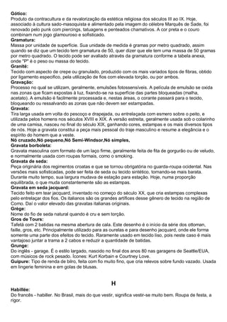 Gótico: Produto da contracultura e da revalorização da estética religiosa dos séculos III ao IX. Hoje, associado à cultura sado-masoquista e alimentado pela imagem do célebre Marquês de Sade, foi renovado pelo punk com piercings, tatuagens e penteados chamativos. A cor preta e o couro combinam num jogo glamouroso e sofisticado. 
Gramatura: Massa por unidade de superfície. Sua unidade de medida é gramas por metro quadrado, assim quando se diz que um tecido tem gramatura de 50, quer dizer que ele tem uma massa de 50 gramas por metro quadrado. O tecido pode ser avaliado através da gramatura conforme a tabela anexa, onde "P" é o peso ou massa do tecido. 
Granité: Tecido com aspecto de crepe ou granulado, produzido com os mais variados tipos de fibras, obtido por ligamento especifico, pela utilização de fios com elevada torção, ou por ambos. 
Gravação: Processo no qual se utilizam, geralmente, emulsões fotossensíveis. A película de emulsão se oxida nas zonas que ficam expostas à luz, fixando-se na superfície das partes bloqueadas (malha, acetato). A emulsão é facilmente processada e, nestas áreas, o corante passará para o tecido, bloqueando ou ressalvando as zonas que não devem ser estampadas. Gravata: Tira larga usada em volta do pescoço e drapejada, ou entrelaçada com esmero sobre o peito, e utilizada pelos homens nos séculos XVIII e XIX. A versão estreita, geralmente usada sob o colarinho de uma camisa, nasceu no final do século XIX, ganhando cores, estampas e os mais diversos tipos de nós. Hoje a gravata constitui a peça mais pessoal do traje masculino e resume a elegância e o espírito do homem que a veste. Nó cruzado,Nó pequeno,Nó Semi-Windsor,Nó simples, 
Gravata borboleta: Gravata masculina com formato de um laço firme, geralmente feita de fita de gorgurão ou de veludo, e normalmente usada com roupas formais, como o smoking. Gravata de seda: Peça originária dos regimentos croatas e que se tornou obrigatória no guarda-roupa ocidental. Nas versões mais sofisticadas, pode ser feita de seda ou tecido sintético, tornando-se mais barata. Durante muito tempo, sua largura mudava de estação para estação. Hoje, numa proporção equilibrada, o que muda constantemente são as estampas. Gravata em seda jacquard: Tecido feito em tear jacquard, inventado no começo do século XX, que cria estampas complexas pelo entrelaçar dos fios. Os italianos são os grandes artífices desse gênero de tecido na região de Como. Daí o valor elevado das gravatas italianas originais. 
Grège: Nome do fio de seda natural quando é cru e sem torção. Gros de Tours: Tafetá com 2 batidas na mesma abertura de cala. Este desenho é o início da série dos ottoman, faille, gros, etc. Principalmente utilizado para as ourelas e para desenho jacquard, onde ele forma somente uma parte dos efeitos do tecido. Raramente usado em tecido liso, pois neste caso é mais vantajoso juntar a trama a 2 cabos e reduzir a quantidade de batidas. 
Grunge: Do inglês - garage. É o estilo largado, nascido no final dos anos 80 nas garagens de Seattle/EUA, com músicos de rock pesado. Ícones: Kurt Korbain e Courtney Love. 
Guipure: Tipo de renda de bilro, feita com fio muito fino, que cria relevos sobre fundo vazado. Usada em lingerie feminina e em golas de blusas. 
H 
Habillée: Do francês - habiller. No Brasil, mais do que vestir, significa vestir-se muito bem. Roupa de festa, a rigor.  