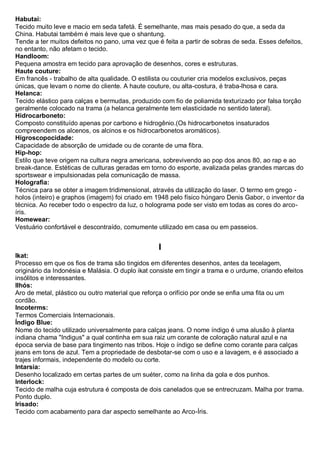 Habutai: Tecido muito leve e macio em seda tafetá. É semelhante, mas mais pesado do que, a seda da China. Habutai também é mais leve que o shantung. Tende a ter muitos defeitos no pano, uma vez que é feita a partir de sobras de seda. Esses defeitos, no entanto, não afetam o tecido. 
Handloom: Pequena amostra em tecido para aprovação de desenhos, cores e estruturas. Haute couture: Em francês - trabalho de alta qualidade. O estilista ou couturier cria modelos exclusivos, peças únicas, que levam o nome do cliente. A haute couture, ou alta-costura, é traba-lhosa e cara. 
Helanca: Tecido elástico para calças e bermudas, produzido com fio de poliamida texturizado por falsa torção geralmente colocado na trama (a helanca geralmente tem elasticidade no sentido lateral). 
Hidrocarboneto: Composto constituído apenas por carbono e hidrogênio.(Os hidrocarbonetos insaturados compreendem os alcenos, os alcinos e os hidrocarbonetos aromáticos). 
Higroscopocidade: Capacidade de absorção de umidade ou de corante de uma fibra. 
Hip-hop: Estilo que teve origem na cultura negra americana, sobrevivendo ao pop dos anos 80, ao rap e ao break-dance. Estéticas de culturas geradas em torno do esporte, avalizada pelas grandes marcas do sportswear e impulsionadas pela comunicação de massa. Holografia: Técnica para se obter a imagem tridimensional, através da utilização do laser. O termo em grego - holos (inteiro) e graphos (imagem) foi criado em 1948 pelo físico húngaro Denis Gabor, o inventor da técnica. Ao receber todo o espectro da luz, o holograma pode ser visto em todas as cores do arco- íris. Homewear: Vestuário confortável e descontraído, comumente utilizado em casa ou em passeios. 
I 
Ikat: Processo em que os fios de trama são tingidos em diferentes desenhos, antes da tecelagem, originário da Indonésia e Malásia. O duplo ikat consiste em tingir a trama e o urdume, criando efeitos insólitos e interessantes. Ilhós: Aro de metal, plástico ou outro material que reforça o orifício por onde se enfia uma fita ou um cordão. Incoterms: Termos Comerciais Internacionais. 
Índigo Blue: Nome do tecido utilizado universalmente para calças jeans. O nome índigo é uma alusão à planta indiana chama "Indigus" a qual continha em sua raiz um corante de coloração natural azul e na época servia de base para tingimento nas tribos. Hoje o índigo se define como corante para calças jeans em tons de azul. Tem a propriedade de desbotar-se com o uso e a lavagem, e é associado a trajes informais, independente do modelo ou corte. 
Intarsia: Desenho localizado em certas partes de um suéter, como na linha da gola e dos punhos. Interlock: Tecido de malha cuja estrutura é composta de dois canelados que se entrecruzam. Malha por trama. Ponto duplo. 
Irisado: Tecido com acabamento para dar aspecto semelhante ao Arco-Íris. 
 