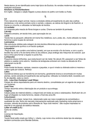 Nesta época, já era identificado como traje típico da Escócia. As versões modernas não seguem as tradições escocesas. Knickers ou Knickerbockers: Em inglês - designa o calção folgado e preso abaixo do joelho com botão ou fivela. 
L 
Lã: Fibra natural de origem animal, macia e ondulada obtida principalmente do pelo das ovelhas domésticas, e de outros animais como o camelo, a alpaca, as cabras de Angorá e de Kashmir, a lhama e a vicunha, e utilizadas na fabricação de tecidos. 
Lã cardada: Lã composta pela mescla de fibras longas e curtas. Chama-se também lã penteada. Lab-dip: Pequena amostra, em tecido tinto, para aprovação de cor. 
Lamê: Tecido liso ou jacquard, utilizando em trama fios metálicos, ouro, prata, etc., muito utilizado na moda feminina e para roupas de carnaval. 
Laminados: São estruturas obtidas pela colagem de dois tecidos diferentes ou pela simples aplicação de um impermeabilizante químico a um tecido qualquer. 
Lançadeira: Peça do tear, que contém uma bobina (canela), em que se enrola o fio da trama, e com a qual o tecelão faz correr o fio da trama entre os da urdidura, peça análoga das máquinas de costurar, que leva a linha para formar a laçada no ponto fixo. 
Lantejoulas: Pequenos discos brilhantes, que costumavam ser de metal. No século XX, passaram a ser feitas de plástico e usadas como adorno. Vestidos de lantejoulas entraram em moda na década de 40 e retornaram na de 60. 
Lapela: Parte frontal de blusas, camisas, casacos e jaquetas, e que é virada ou dobrada sobre si mesma e unida à gola por costura. Reforço. Látex: Substância leitosa que se transforma em borracha, geralmente branca e encontrada em muitas plantas, sendo extraída principalmente das seringueiras. Utilizada na indústria têxtil, revestida com fio de algodão, seda ou raiom. LCL - Less than Container Load/ Ships: Cargas de vários exportadores para um mesmo destino, consolidadas por um agente de carga em um container. Lead Time: Tempo decorrido entre a fabricação de um produto e sua entrega. Legging: Calças justas de material elástico, e disponíveis em todas as cores e estampados. Desfrutam de um lugar privilegiado na moda feminina, desde o final dos anos 80. Leisurewear: Vestuário para o lazer, tempo livre, relacionado cada vez mais à exigência da comodidade e qualidade de vida. Nicho de mercado intensamente explorado pelo marketing norte-americano e europeu, através de produtos sob a filosofia do “faça você mesmo”. São roupas inspiradas no esporte e nos pijamas de estética relaxada. Letter of credit (L/C) : Carta de crédito. LI: Licença de Importação. 
Liberty: Tecido floral estilo criado por Arthur L. Liberty, cujo nome virou sinônimo deste tipo de estampa, também conhecida como Mamãe Dolores.  