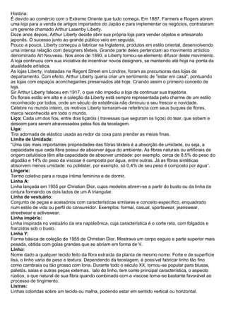História: É devido ao comércio com o Extremo Oriente que tudo começa. Em 1887, Farmers e Rogers abrem uma loja para a venda de artigos importados do Japão e para implementar os negócios, contrataram um gerente chamado Arthur Lasenby Liberty. Doze anos depois, Arthur Liberty decide abrir sua própria loja para vender objetos e artesanato japonês. O sucesso junto ao grande público veio em seguida. Pouco a pouco, Liberty começou a fabricar na Inglaterra, produtos em estilo oriental, desenvolvendo uma intensa relação com designers têxteis. Grande parte deles pertenciam ao movimento artístico denominado Art Nouveau. Nos anos de 1890, a Liberty tornou-se elemento difusor deste movimento. A loja continuou com sua iniciativa de incentivar novos designers, se mantendo até hoje na ponta da atualidade artística. As lojas Liberty, instaladas na Regent Street em Londres, foram as precursoras das lojas de departamento. Com efeito, Arthur Liberty queria criar um sentimento de "estar em casa", pontuando as lojas com espaços aconchegantes preservados até hoje. Criando assim o primeiro conceito de loja. Sir Arthur Liberty faleceu em 1917, o que não impediu a loja de continuar sua trajetória. Os florais estão em alta e a coleção da Liberty está sempre representada pelo charme de um estilo reconhecido por todos, onde um século de existência não diminuiu o seu frescor e novidade. Célebre no mundo inteiro, os motivos Liberty tornaram-se referência com seus buques de flores, marca reconhecida em todo o mundo. 
Liço: Cada um dos fios, entre dois liçaróis ( travessas que seguram os liços) do tear, que sobem e descem para serem atravessados pelos fios da tecelagem. 
Liga: Tira adornada de elástico usada ao redor da coxa para prender as meias finas. 
Limite de Umidade: “Uma das mais importantes propriedades das fibras têxteis é a absorção de umidade, ou seja, a capacidade que cada fibra possui de absorver água do ambiente. As fibras naturais ou artificiais de origem celulósica têm alta capacidade de absorver umidade: por exemplo, cerca de 8,5% do peso do algodão e 14% do peso da viscose é composto por água, entre outras. Já as fibras sintéticas absorvem menos umidade: no poliéster, por exemplo, só 0,4% de seu peso é composto por água”. 
Lingerie: Termo coletivo para a roupa íntima feminina e de dormir. Linha A: Linha lançada em 1955 por Christian Dior, cujos modelos abrem-se a partir do busto ou da linha da cintura formando os dois lados de um A triangular. Linha de vestuário: Conjunto de peças e acessórios com características similares e conceito específico, enquadrado num estilo de vida ou perfil do consumidor. Exemplos: formal, casual, sportswear, jeanswear, streetwear e activewear. Linha império: Linha inspirada no vestuário da era napoleônica, cuja característica é o corte reto, com folgados e franzidos sob o busto. Linha Y: Forma básica de coleção de 1955 de Christian Dior. Mostrava um corpo esguio e parte superior mais pesada, obtida com golas grandes que se abriam em forma de V. 
Linho: Nome dado a qualquer tecido feito da fibra extraída da planta de mesmo nome. Forte e de superfície lisa, o linho varia de peso e textura. Dependendo da tecelagem, é possível fabricar linho tão fino como cambraia ou tão grosso com lona. Durante todo o século XX, tornou-se popular para blusas, paletós, saias e outras peças externas. talo do linho, tem como principal característica, o aspecto rústico, o que natural de sua fibra quando combinado com a viscose torna-se bastante favorável ao processo de tingimento. 
Listras: Linhas coloridas sobre um tecido ou malha, podendo estar em sentido vertical ou horizontal.  
