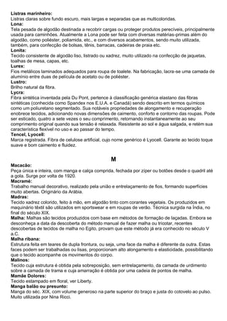 Listras marinheiro: Listras claras sobre fundo escuro, mais largas e separadas que as multicoloridas. 
Lona: Tela pesada de algodão destinada a recobrir cargas ou proteger produtos perecíveis, principalmente usada para caminhões. Atualmente a Lona pode ser feita com diversas matérias-primas além do algodão, como poliéster, poliamida, etc., e com diversos acabamentos, sendo muito utilizada, também, para confecção de bolsas, tênis, barracas, cadeiras de praia etc. 
Lonita: Tecido consistente de algodão liso, listrado ou xadrez, muito utilizado na confecção de jaquetas, toalhas de mesa, capas, etc. 
Lurex: Fios metálicos laminados adequados para roupa de toalete. Na fabricação, lacra-se uma camada de alumínio entre duas de película de acetato ou de poliéster. Lustro: Brilho natural da fibra. 
Lycra: Fibra sintética inventada pela Du Pont, pertence à classificação genérica elastano das fibras sintéticas (conhecida como Spandex nos E.U.A. e Canadá) sendo descrito em termos químicos como um poliuretano segmentado. Sua notáveis propriedades de alongamento e recuperação enobrece tecidos, adicionando novas dimensões de caimento, conforto e contorno das roupas. Pode ser esticado, quatro a sete vezes o seu comprimento, retornando instantaneamente ao seu comprimento original quando sua tensão é relaxada. Resistente ao sol e água salgada, e retém sua característica flexível no uso e ao passar do tempo. 
Tencel, Lyocell: Marca registrada. Fibra de celulose artificial, cujo nome genérico é Lyocell. Garante ao tecido toque suave e bom caimento e fluidez. 
M 
Macacão: Peça única e inteira, com manga e calça comprida, fechada por zíper ou botões desde o quadril até a gola. Surge por volta de 1920. 
Macramé: Trabalho manual decorativo, realizado pela união e entrelaçamento de fios, formando superfícies muito abertas. Originário da Arábia. 
Madras: Tecido xadrez colorido, feito à mão, em algodão tinto com corantes vegetais. Os produzidos em maquinário têxtil são utilizados em sportswear e em roupas de verão. Técnica surgida na Índia, no final do século XIX. 
Malha: Malhas são tecidos produzidos com base em métodos de formação de laçadas. Embora se desconheça a data da descoberta do método manual de fazer malha ou tricotar, recentes descobertas de tecidos de malha no Egito, provam que este método já era conhecido no século V a.C. 
Malha ribana: Estrutura feita em teares de dupla frontura, ou seja, uma face da malha é diferente da outra. Estas faces podem ser trabalhadas ou lisas, proporcionam alto alongamento e elasticidade, possibilitando que o tecido acompanhe os movimentos do corpo. 
Malinos: Tecido cuja estrutura é obtida pela sobreposição, sem entrelaçamento, da camada de urdimento sobre a camada de trama e cuja amarração é obtida por uma cadeia de pontos de malha. 
Mamãe Dolores: Tecido estampado em floral, ver Liberty. 
Manga balão ou presunto: Manga do séc. XIX, com volume generoso na parte superior do braço e justa do cotovelo ao pulso. Muito utilizada por Nina Ricci.  